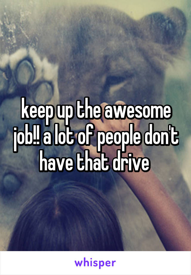 keep up the awesome job!! a lot of people don't have that drive 