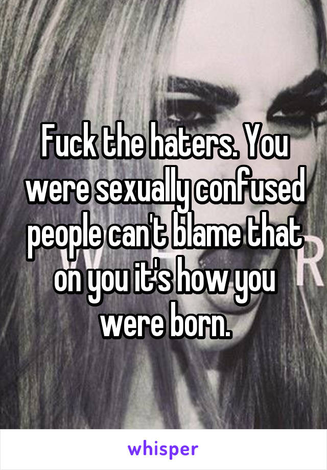 Fuck the haters. You were sexually confused people can't blame that on you it's how you were born.