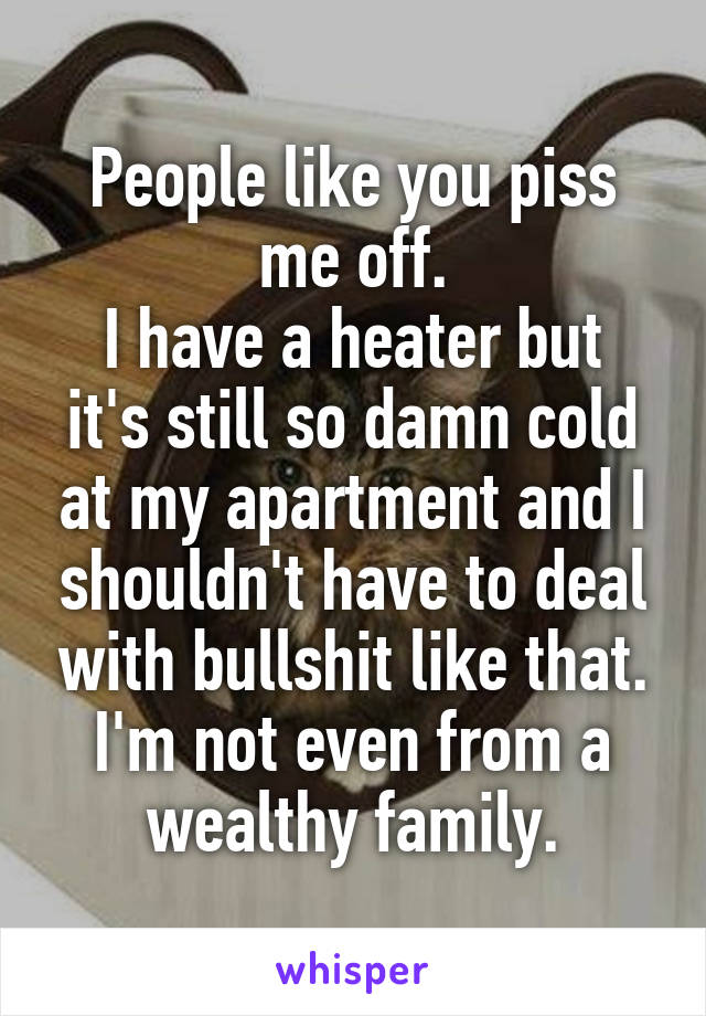 People like you piss me off.
I have a heater but it's still so damn cold at my apartment and I shouldn't have to deal with bullshit like that. I'm not even from a wealthy family.