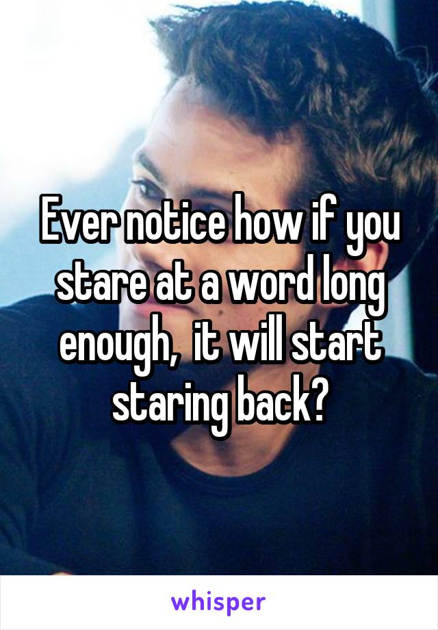 Ever notice how if you stare at a word long enough,  it will start staring back?