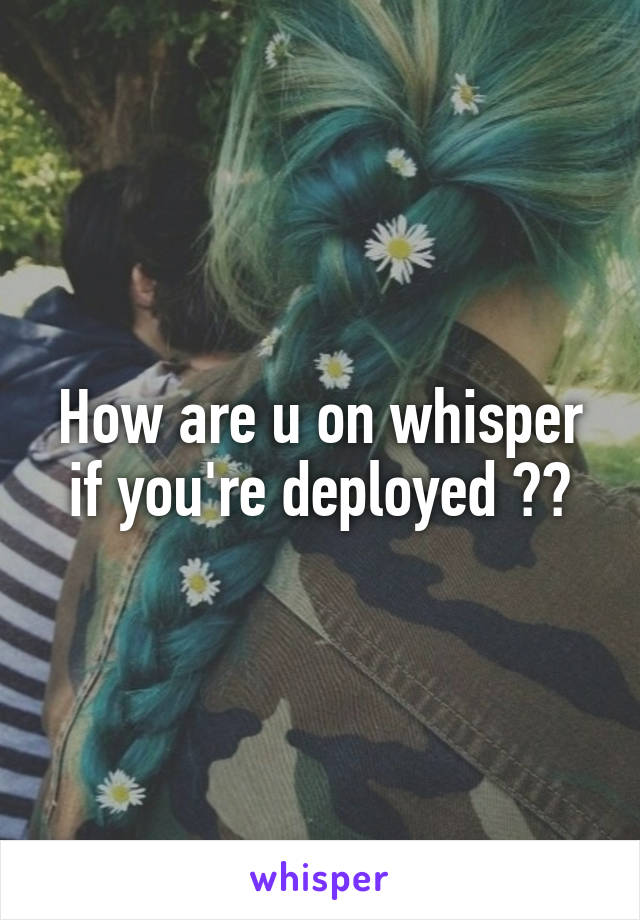 How are u on whisper if you're deployed ??