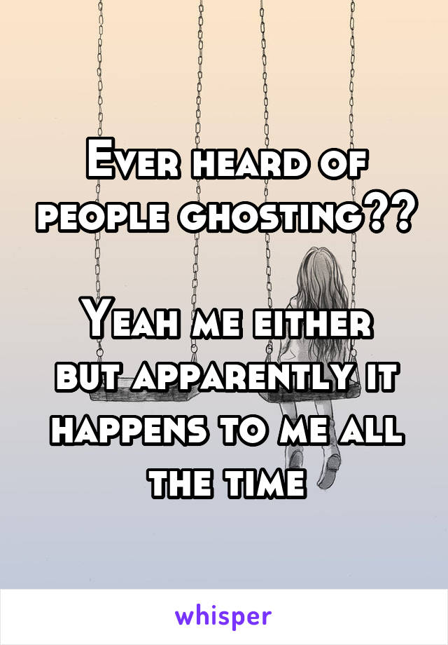 Ever heard of people ghosting??

Yeah me either but apparently it happens to me all the time