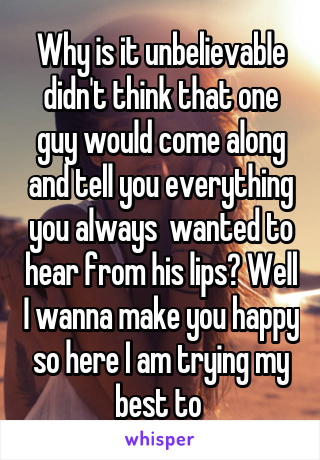 Why is it unbelievable didn't think that one guy would come along and tell you everything you always  wanted to hear from his lips? Well I wanna make you happy so here I am trying my best to 