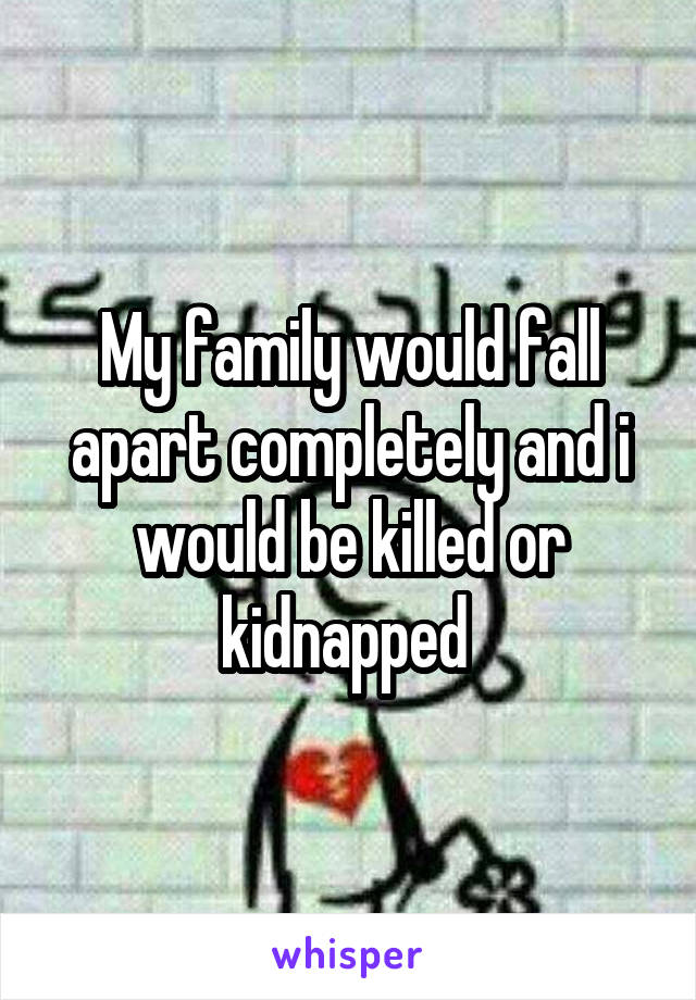 My family would fall apart completely and i would be killed or kidnapped 