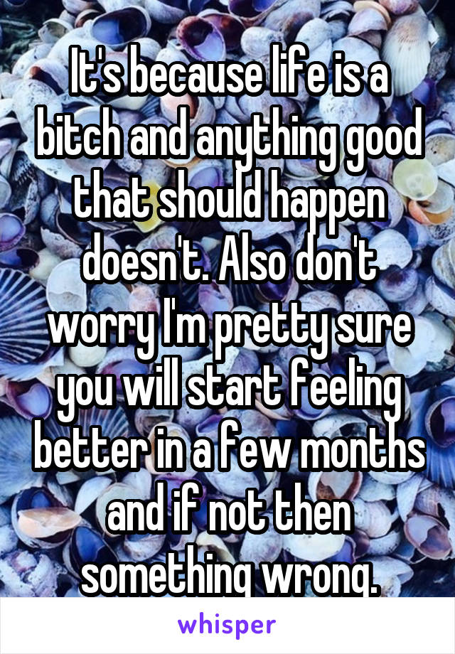 It's because life is a bitch and anything good that should happen doesn't. Also don't worry I'm pretty sure you will start feeling better in a few months and if not then something wrong.