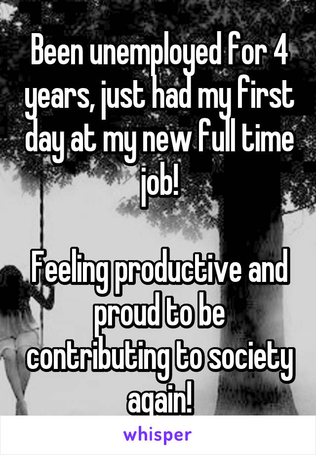 Been unemployed for 4 years, just had my first day at my new full time job!

Feeling productive and proud to be contributing to society again!