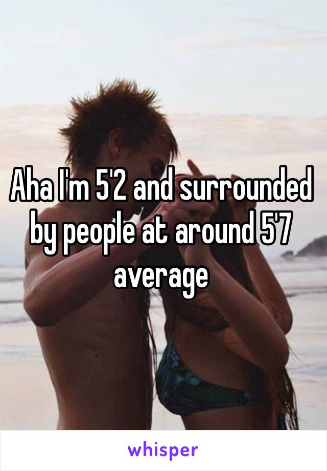 Aha I'm 5'2 and surrounded by people at around 5'7 average