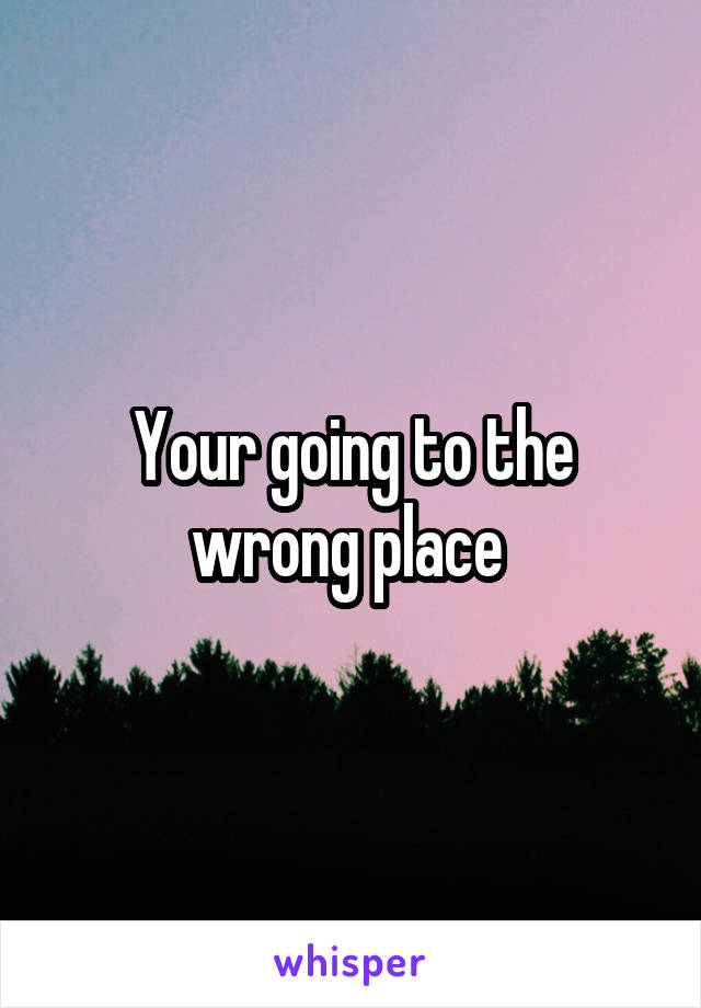 Your going to the wrong place 