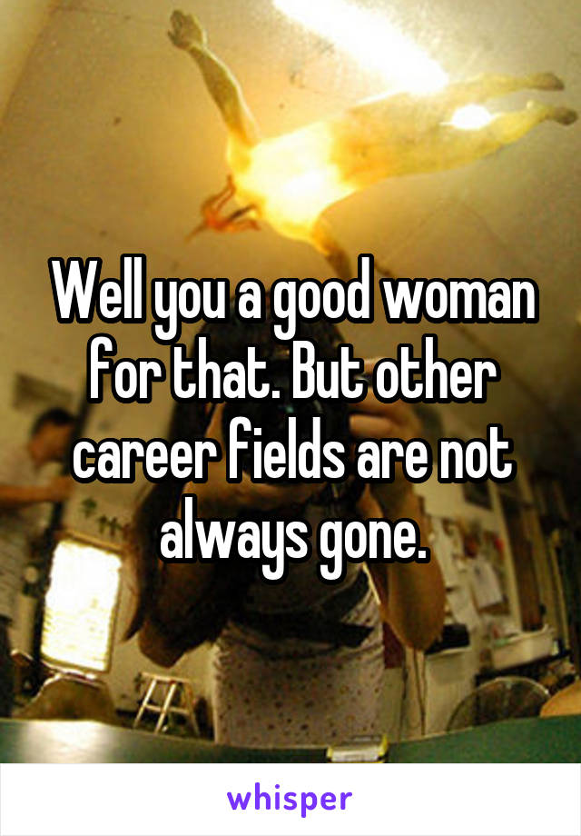 Well you a good woman for that. But other career fields are not always gone.