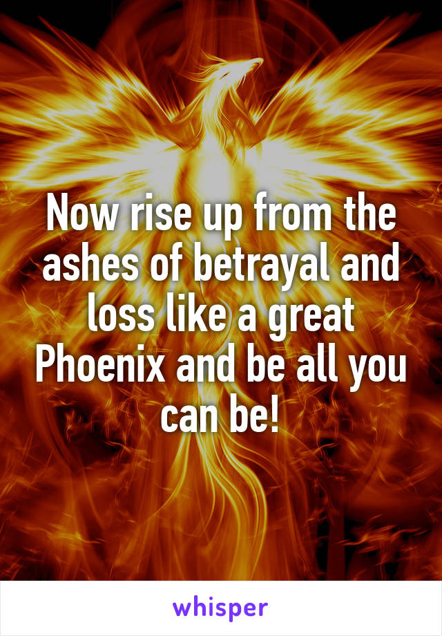 Now rise up from the ashes of betrayal and loss like a great Phoenix and be all you can be!