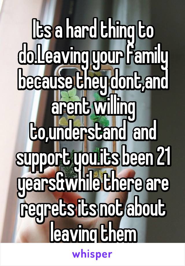 Its a hard thing to do.Leaving your family because they dont,and arent willing to,understand  and support you.its been 21 years&while there are regrets its not about leaving them