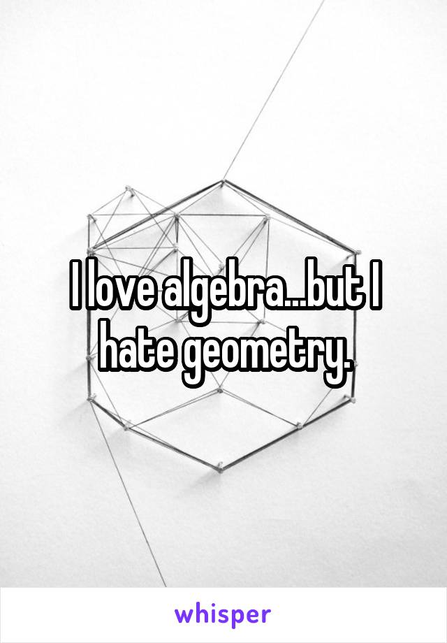 I love algebra...but I hate geometry.