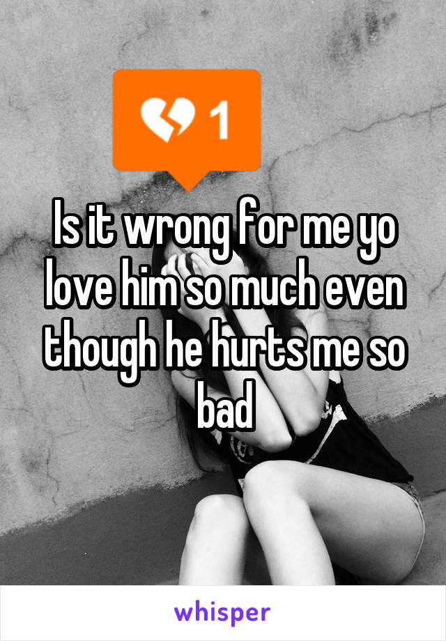 Is it wrong for me yo love him so much even though he hurts me so bad