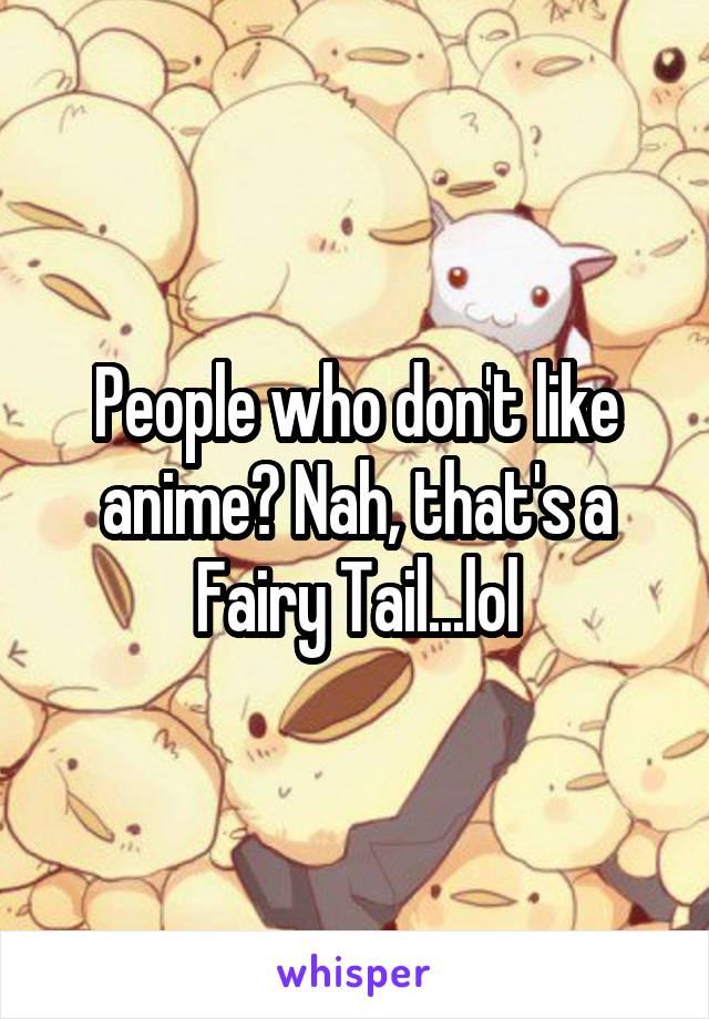 People who don't like anime? Nah, that's a Fairy Tail...lol