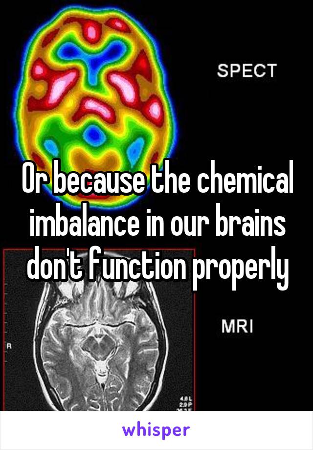 Or because the chemical imbalance in our brains don't function properly