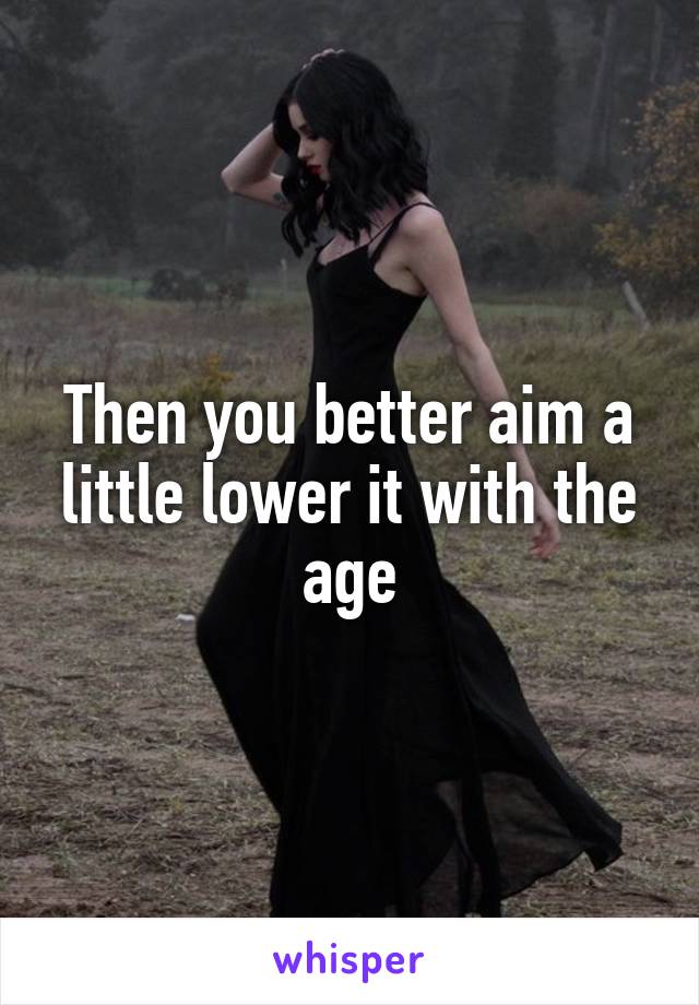 Then you better aim a little lower it with the age