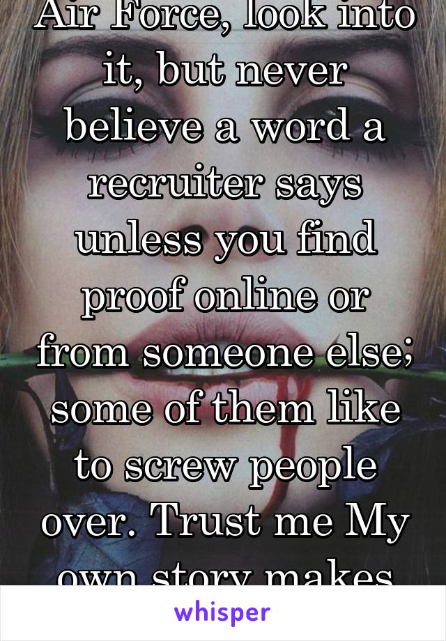 Air Force, look into it, but never believe a word a recruiter says unless you find proof online or from someone else; some of them like to screw people over. Trust me My own story makes me sad.