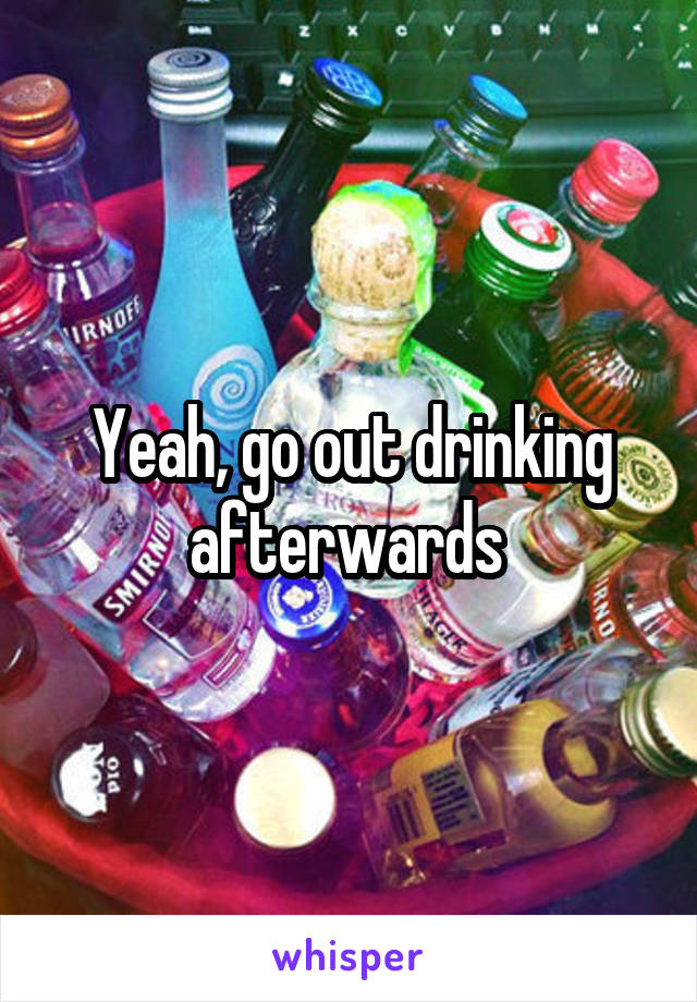 Yeah, go out drinking afterwards 