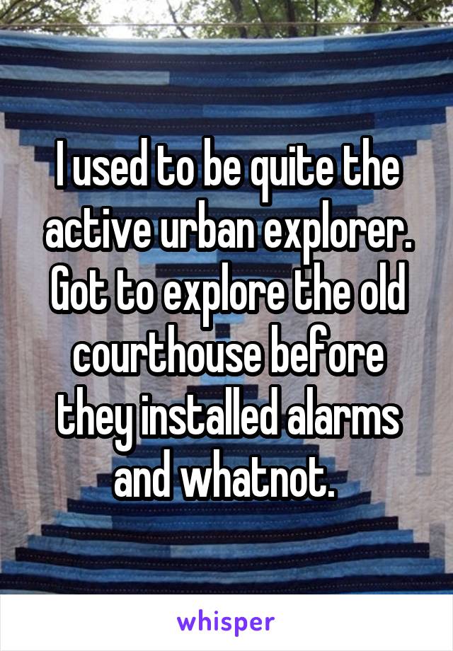 I used to be quite the active urban explorer. Got to explore the old courthouse before they installed alarms and whatnot. 
