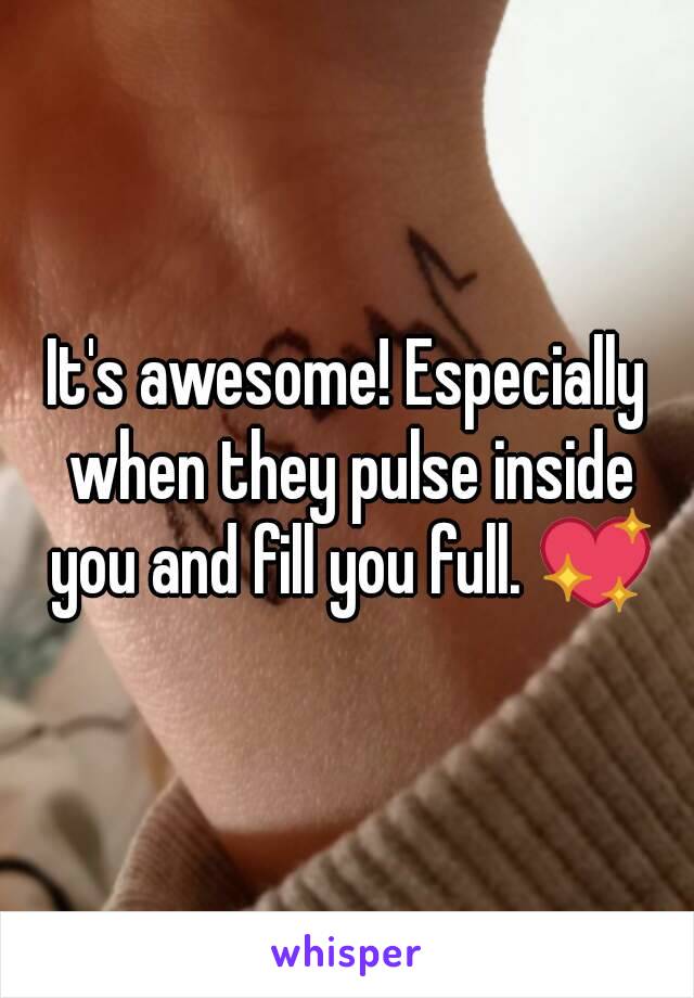 It's awesome! Especially when they pulse inside you and fill you full. 💖