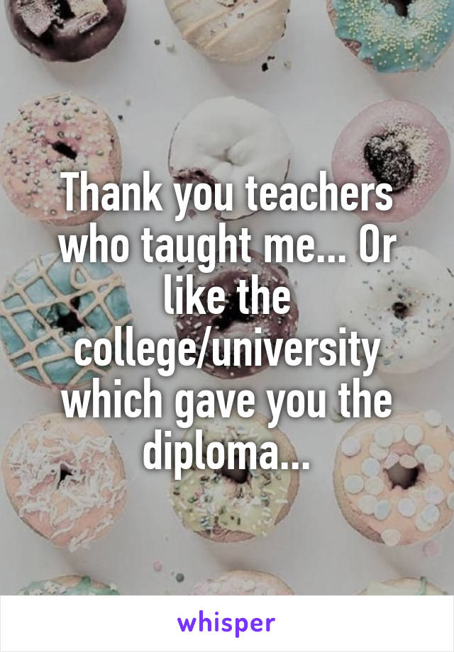 Thank you teachers who taught me... Or like the college/university which gave you the diploma...