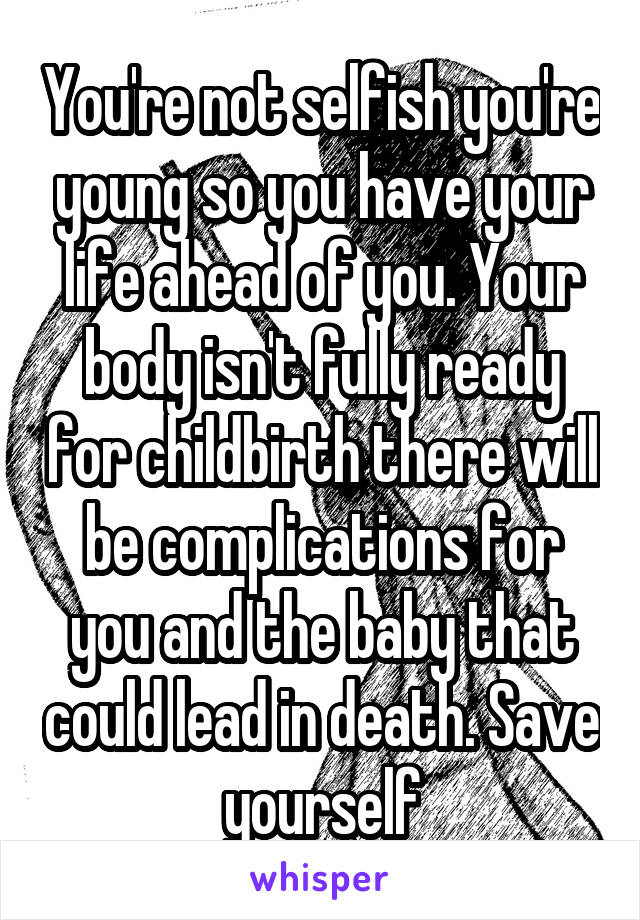You're not selfish you're young so you have your life ahead of you. Your body isn't fully ready for childbirth there will be complications for you and the baby that could lead in death. Save yourself