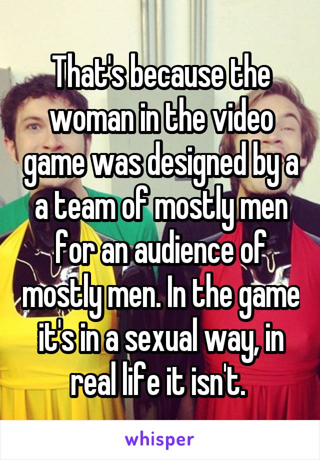 That's because the woman in the video game was designed by a a team of mostly men for an audience of mostly men. In the game it's in a sexual way, in real life it isn't. 