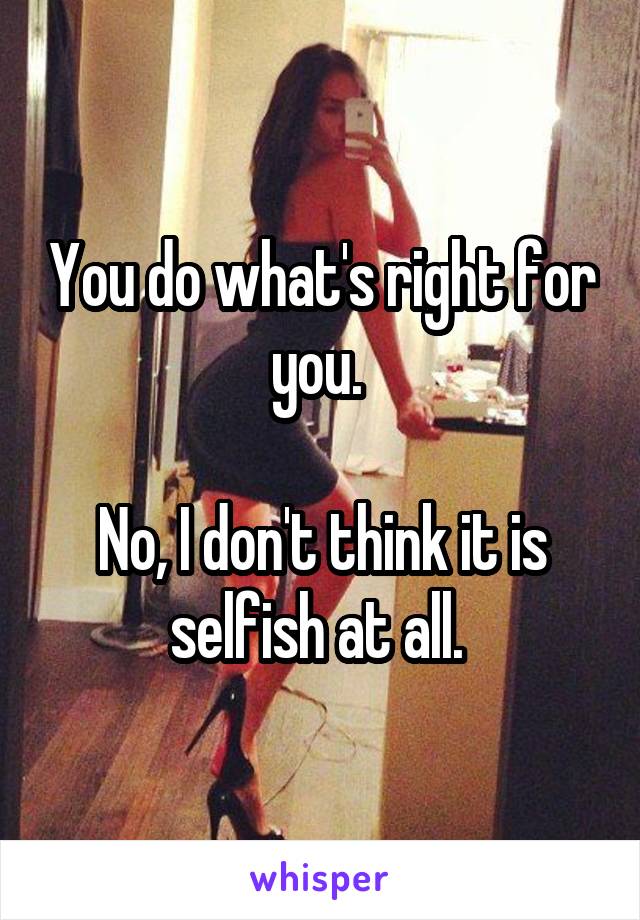 You do what's right for you. 

No, I don't think it is selfish at all. 