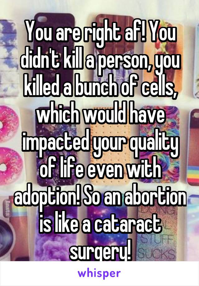 You are right af! You didn't kill a person, you killed a bunch of cells, which would have impacted your quality of life even with adoption! So an abortion is like a cataract surgery!