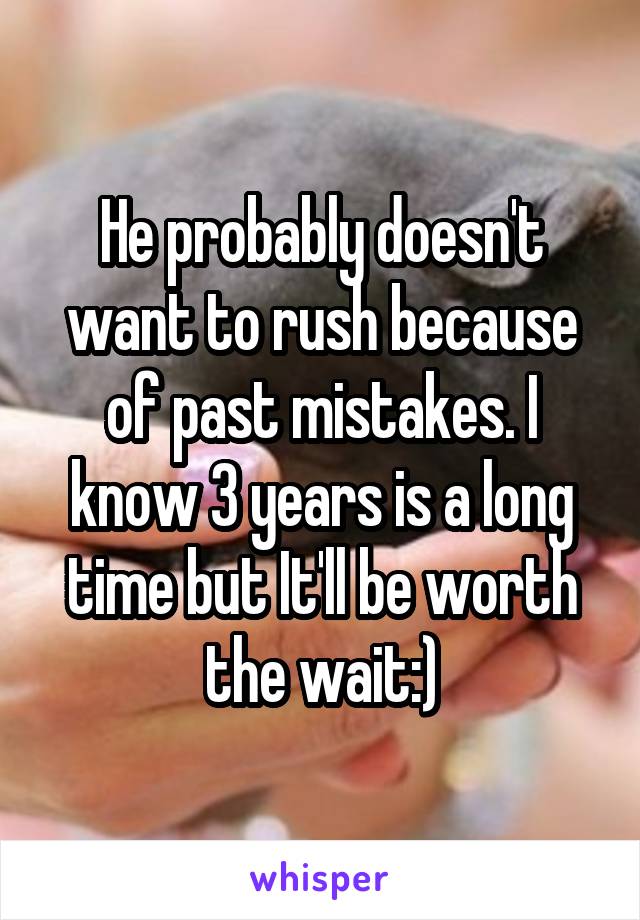 He probably doesn't want to rush because of past mistakes. I know 3 years is a long time but It'll be worth the wait:)