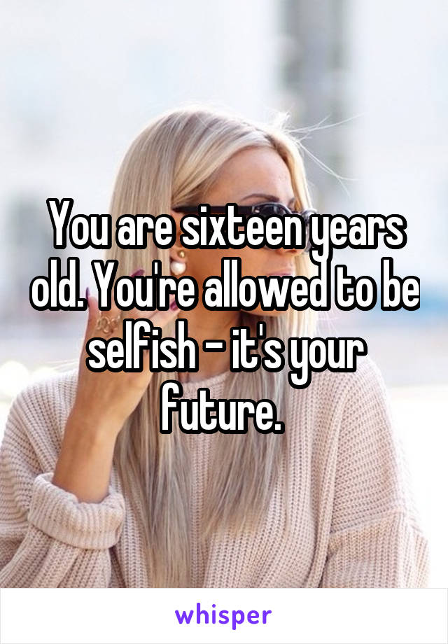 You are sixteen years old. You're allowed to be selfish - it's your future. 