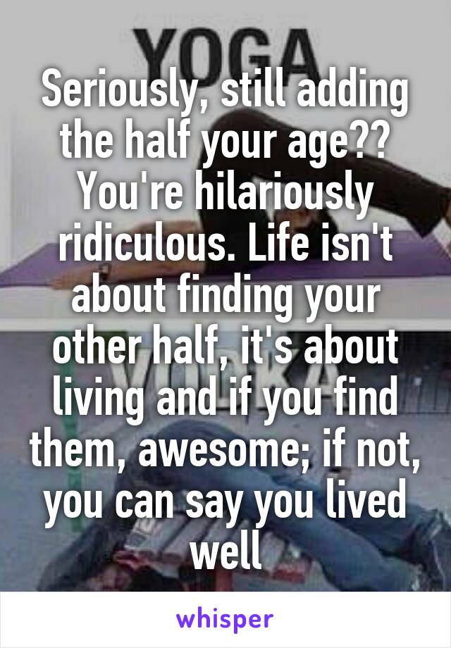 Seriously, still adding the half your age?? You're hilariously ridiculous. Life isn't about finding your other half, it's about living and if you find them, awesome; if not, you can say you lived well