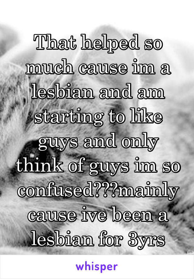 That helped so much cause im a lesbian and am starting to like guys and only think of guys im so confused😁😁😁mainly cause ive been a lesbian for 3yrs