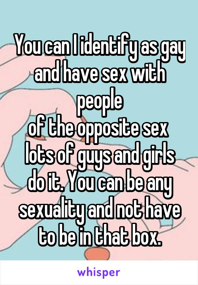 You can I identify as gay
and have sex with people
of the opposite sex 
lots of guys and girls do it. You can be any
sexuality and not have
to be in that box.