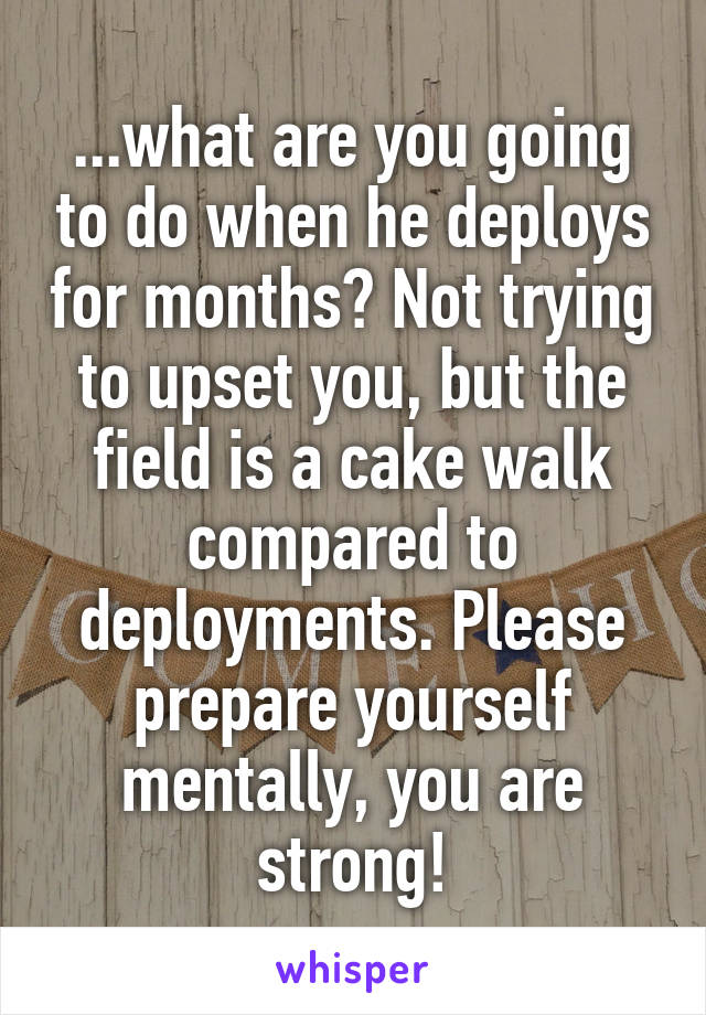 ...what are you going to do when he deploys for months? Not trying to upset you, but the field is a cake walk compared to deployments. Please prepare yourself mentally, you are strong!