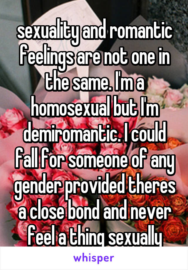 sexuality and romantic feelings are not one in the same. I'm a homosexual but I'm demiromantic. I could fall for someone of any gender provided theres a close bond and never feel a thing sexually