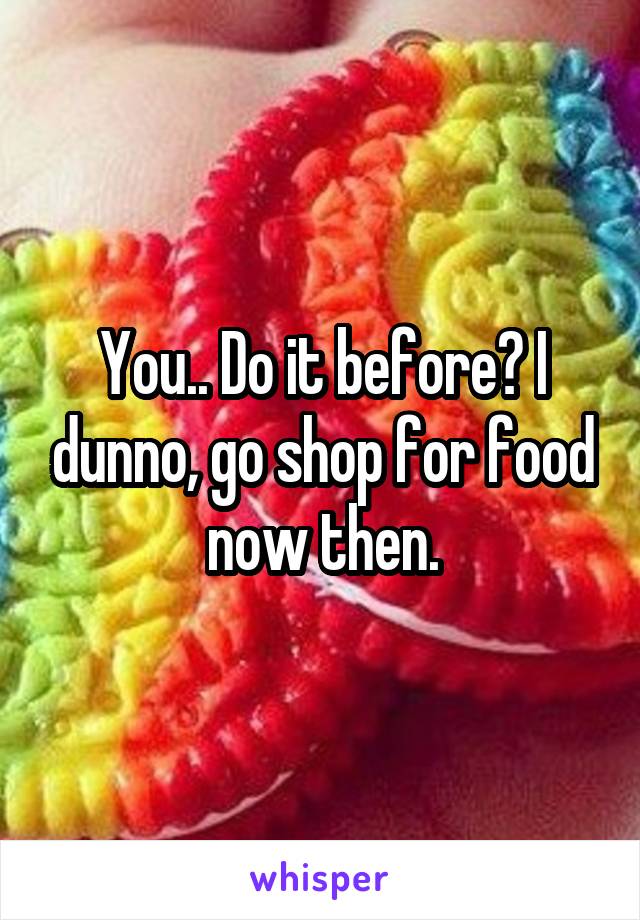 You.. Do it before? I dunno, go shop for food now then.