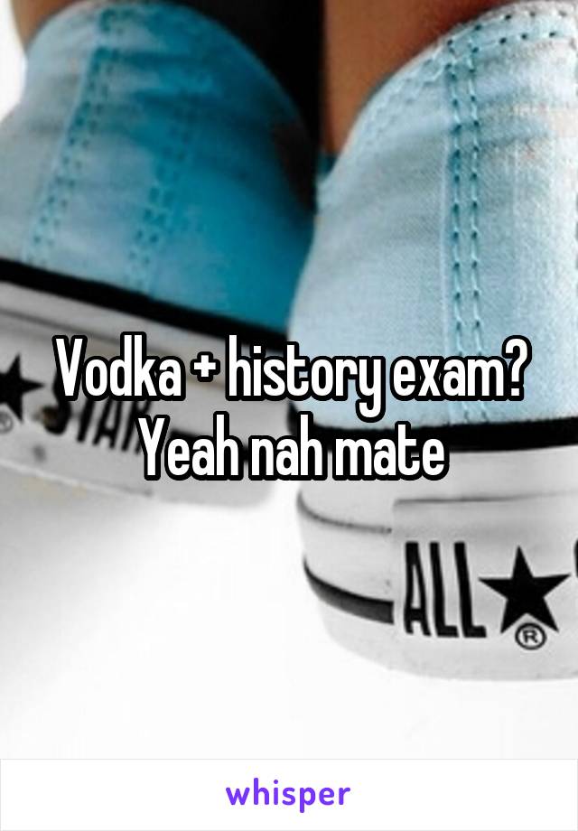 Vodka + history exam? Yeah nah mate