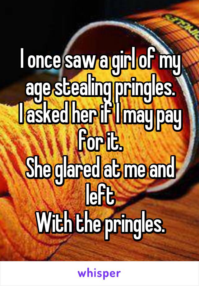 I once saw a girl of my age stealing pringles.
I asked her if I may pay for it.
She glared at me and left
With the pringles.