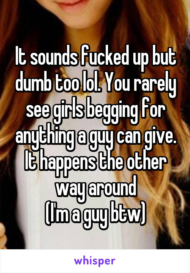 It sounds fucked up but dumb too lol. You rarely see girls begging for anything a guy can give. It happens the other way around
(I'm a guy btw)