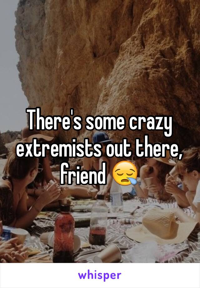 There's some crazy extremists out there, friend 😪