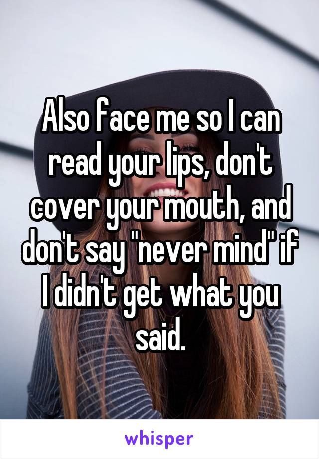 Also face me so I can read your lips, don't cover your mouth, and don't say "never mind" if I didn't get what you said.