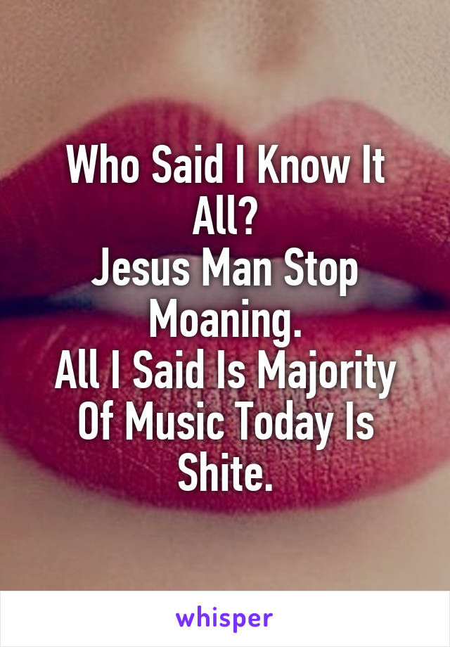 Who Said I Know It All?
Jesus Man Stop Moaning.
All I Said Is Majority Of Music Today Is Shite.