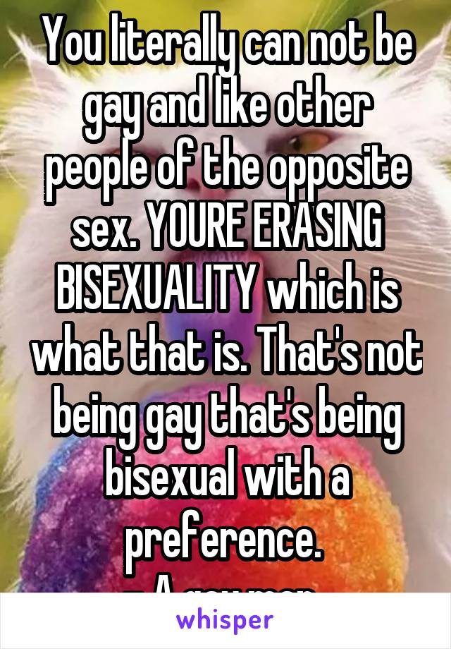 You literally can not be gay and like other people of the opposite sex. YOURE ERASING BISEXUALITY which is what that is. That's not being gay that's being bisexual with a preference. 
- A gay man. 