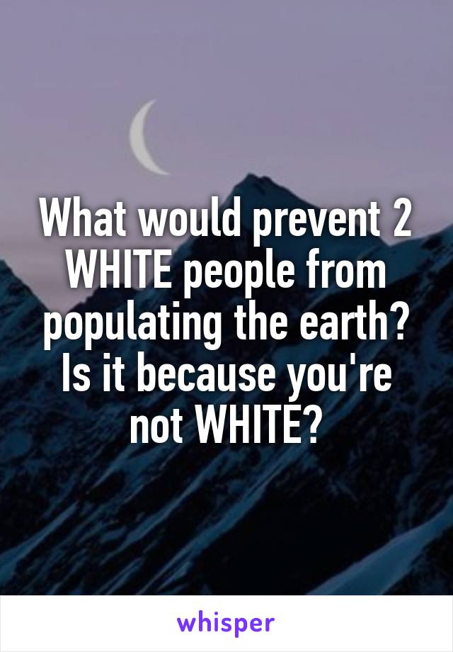What would prevent 2 WHITE people from populating the earth? Is it because you're not WHITE?