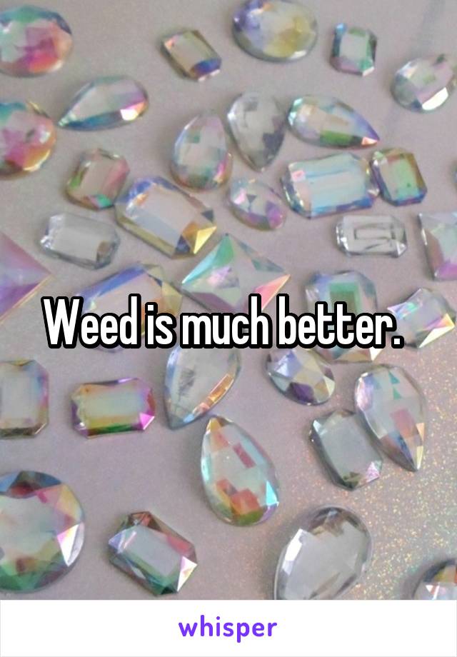 Weed is much better.  