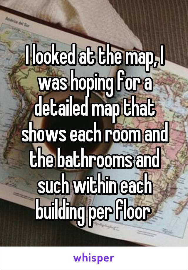 I looked at the map, I was hoping for a detailed map that shows each room and the bathrooms and such within each building per floor 