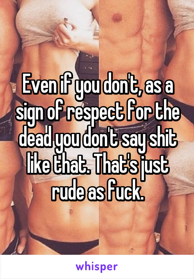 Even if you don't, as a sign of respect for the dead you don't say shit like that. That's just rude as fuck.