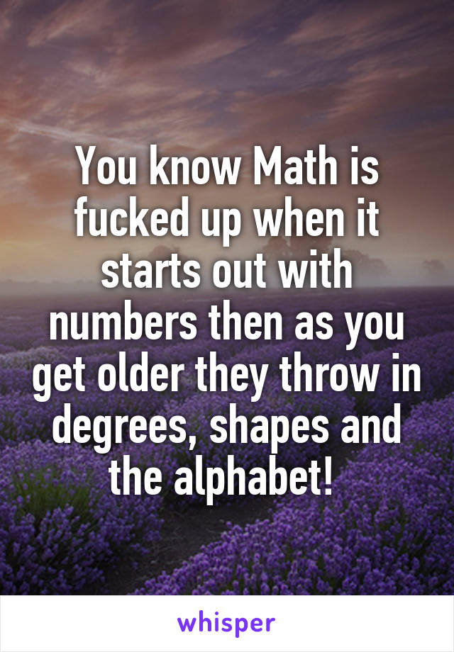 You know Math is fucked up when it starts out with numbers then as you get older they throw in degrees, shapes and the alphabet! 