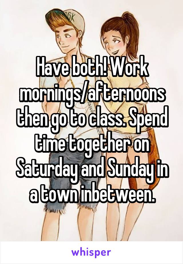 Have both! Work mornings/afternoons then go to class. Spend time together on Saturday and Sunday in a town inbetween.